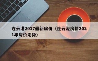 连云港2017最新房价（连云港房价2021年房价走势）