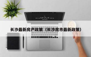 长沙最新房产政策（长沙房市最新政策）