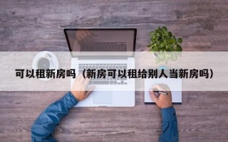 可以租新房吗（新房可以租给别人当新房吗）